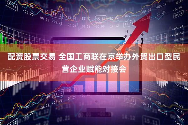 配资股票交易 全国工商联在京举办外贸出口型民营企业赋能对接会