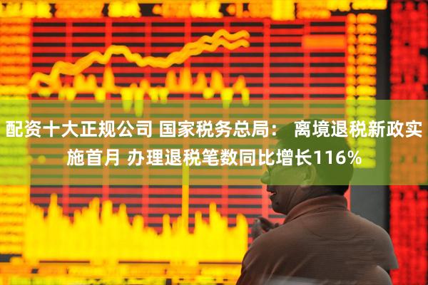 配资十大正规公司 国家税务总局： 离境退税新政实施首月 办理退税笔数同比增长116%