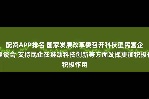 配资APP排名 国家发展改革委召开科技型民营企业座谈会 支持民企在推动科技创新等方面发挥更加积极作用