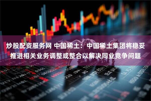炒股配资服务网 中国稀土：中国稀土集团将稳妥推进相关业务调整或整合以解决同业竞争问题