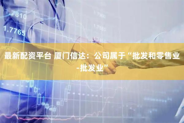 最新配资平台 厦门信达：公司属于“批发和零售业-批发业”
