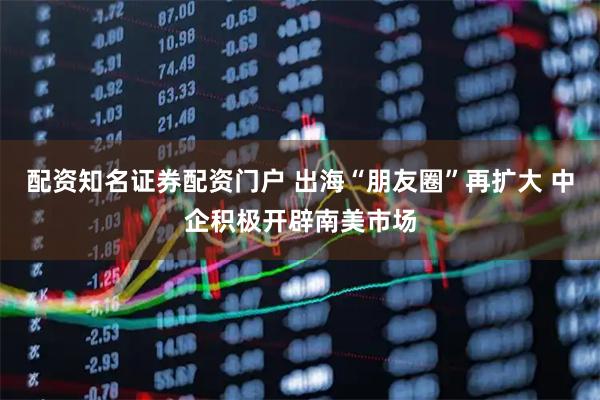 配资知名证券配资门户 出海“朋友圈”再扩大 中企积极开辟南美市场