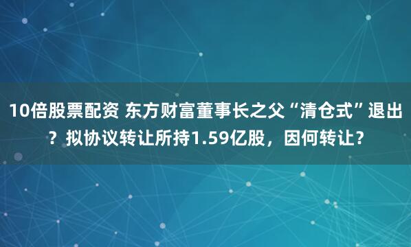 10倍股票配资 东方财富董事长之父“清仓式”退出？拟协议转让所持1.59亿股，因何转让？