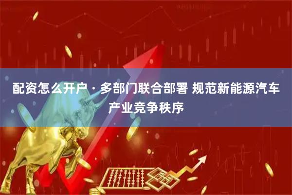 配资怎么开户 · 多部门联合部署 规范新能源汽车产业竞争秩序