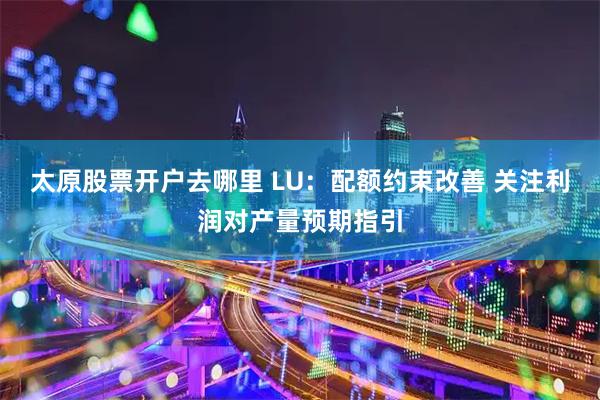 太原股票开户去哪里 LU：配额约束改善 关注利润对产量预期指引