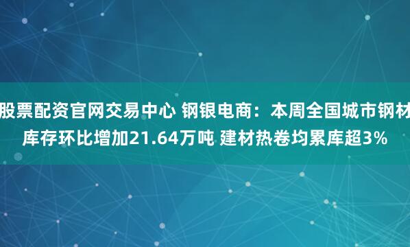 股票配资官网交易中心 钢银电商：本周全国城市钢材库存环比增加21.64万吨 建材热卷均累库超3%