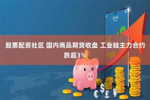 股票配资社区 国内商品期货收盘 工业硅主力合约跌超3%