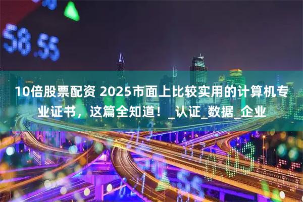 10倍股票配资 2025市面上比较实用的计算机专业证书，这篇全知道！_认证_数据_企业