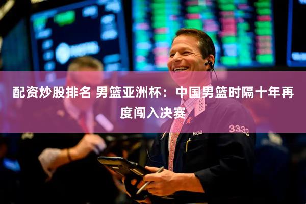 配资炒股排名 男篮亚洲杯：中国男篮时隔十年再度闯入决赛
