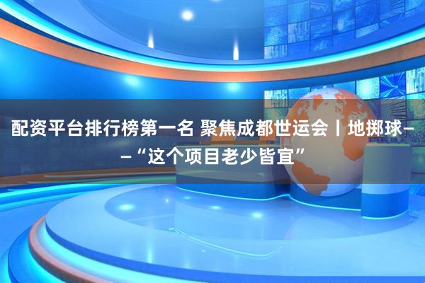 配资平台排行榜第一名 聚焦成都世运会丨地掷球——“这个项目老少皆宜”