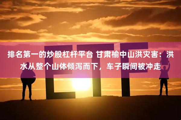 排名第一的炒股杠杆平台 甘肃榆中山洪灾害：洪水从整个山体倾泻而下，车子瞬间被冲走