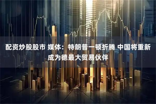 配资炒股股市 媒体：特朗普一顿折腾 中国将重新成为德最大贸易伙伴
