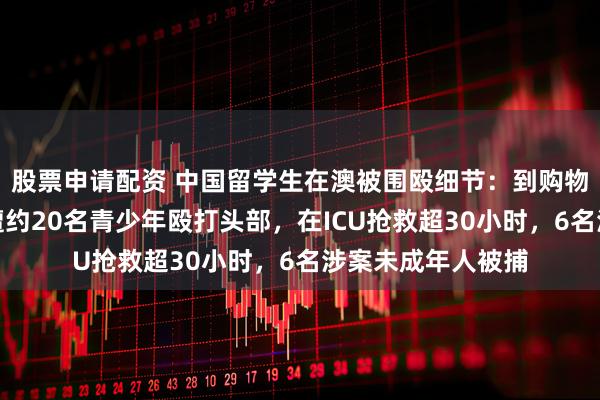股票申请配资 中国留学生在澳被围殴细节：到购物中心接妻子下班遭约20名青少年殴打头部，在ICU抢救超30小时，6名涉案未成年人被捕