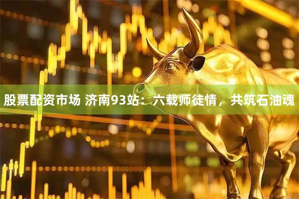 股票配资市场 济南93站：六载师徒情，共筑石油魂