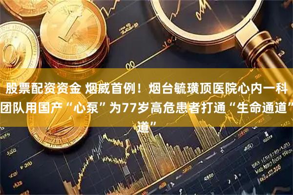 股票配资资金 烟威首例！烟台毓璜顶医院心内一科团队用国产“心泵”为77岁高危患者打通“生命通道”