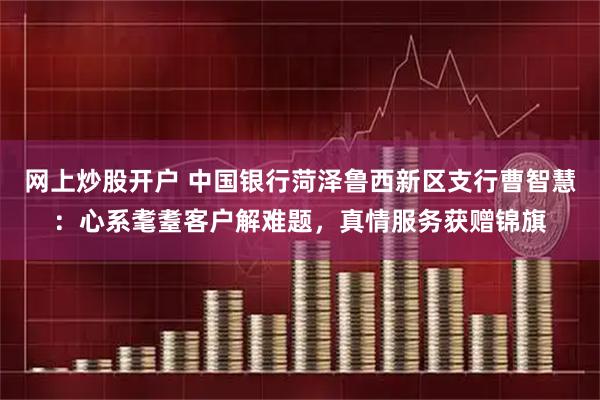 网上炒股开户 中国银行菏泽鲁西新区支行曹智慧：心系耄耋客户解难题，真情服务获赠锦旗