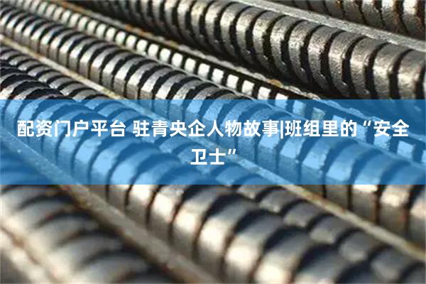 配资门户平台 驻青央企人物故事|班组里的“安全卫士”