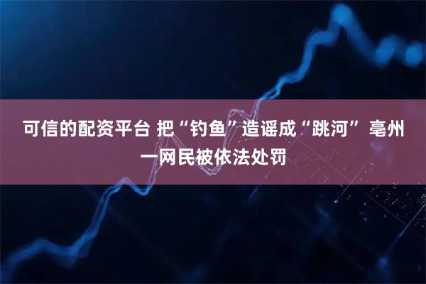 可信的配资平台 把“钓鱼”造谣成“跳河” 亳州一网民被依法处罚