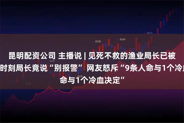 昆明配资公司 主播说 | 见死不救的渔业局长已被查 危急时刻局长竟说“别报警” 网友怒斥“9条人命与1个冷血决定”