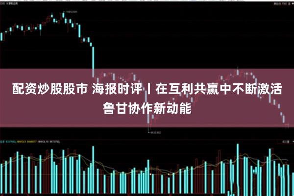 配资炒股股市 海报时评丨在互利共赢中不断激活鲁甘协作新动能